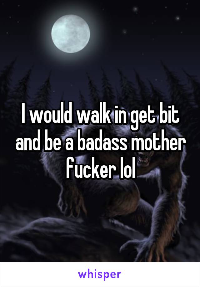 I would walk in get bit and be a badass mother fucker lol