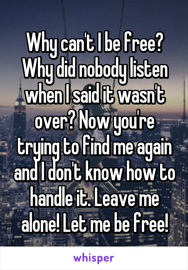 Why can't I be free? Why did nobody listen when I said it wasn't over? Now you're trying to find me again and I don't know how to handle it. Leave me alone! Let me be free!