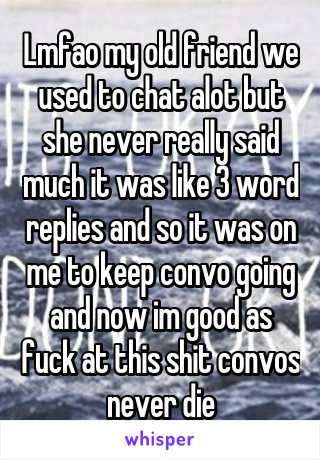 Lmfao my old friend we used to chat alot but she never really said much it was like 3 word replies and so it was on me to keep convo going and now im good as fuck at this shit convos never die