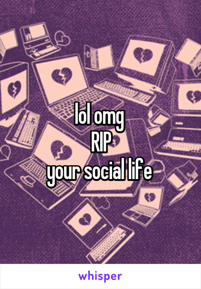 lol omg 
RIP
your social life 