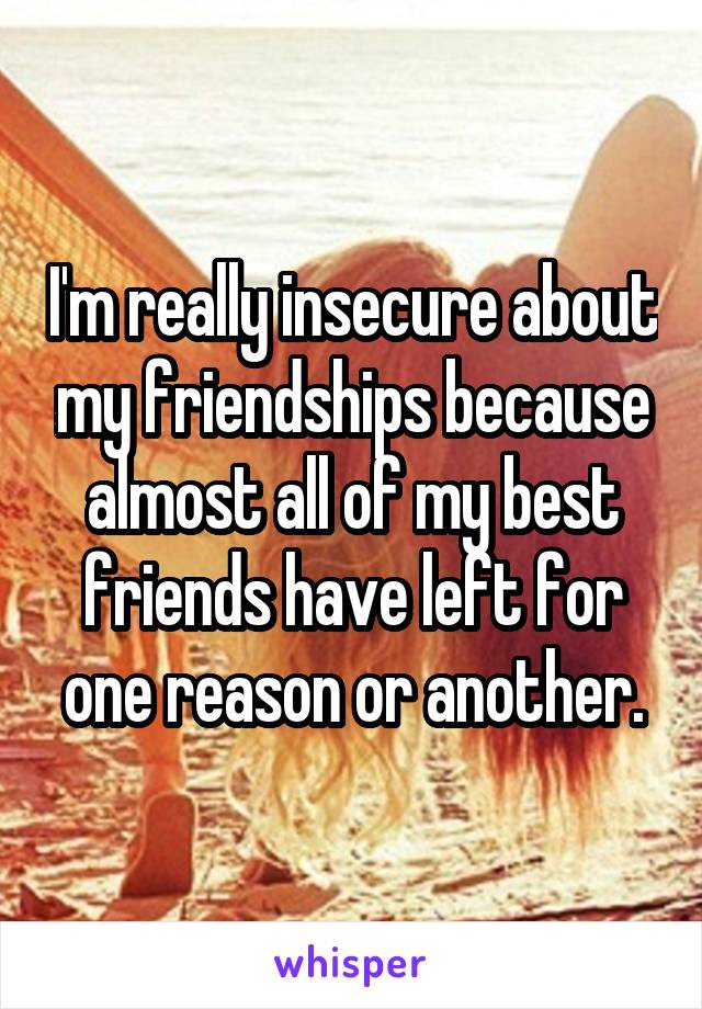 I'm really insecure about my friendships because almost all of my best friends have left for one reason or another.