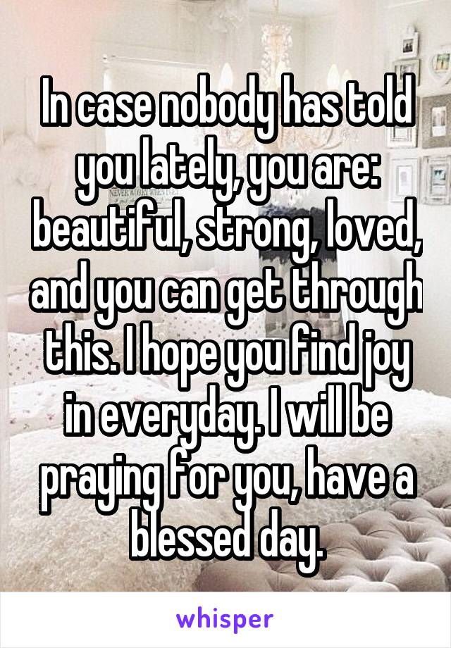 In case nobody has told you lately, you are: beautiful, strong, loved, and you can get through this. I hope you find joy in everyday. I will be praying for you, have a blessed day.