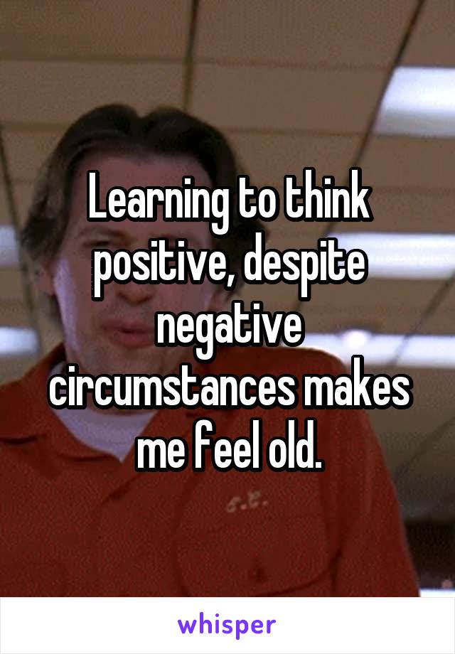Learning to think positive, despite negative circumstances makes me feel old.