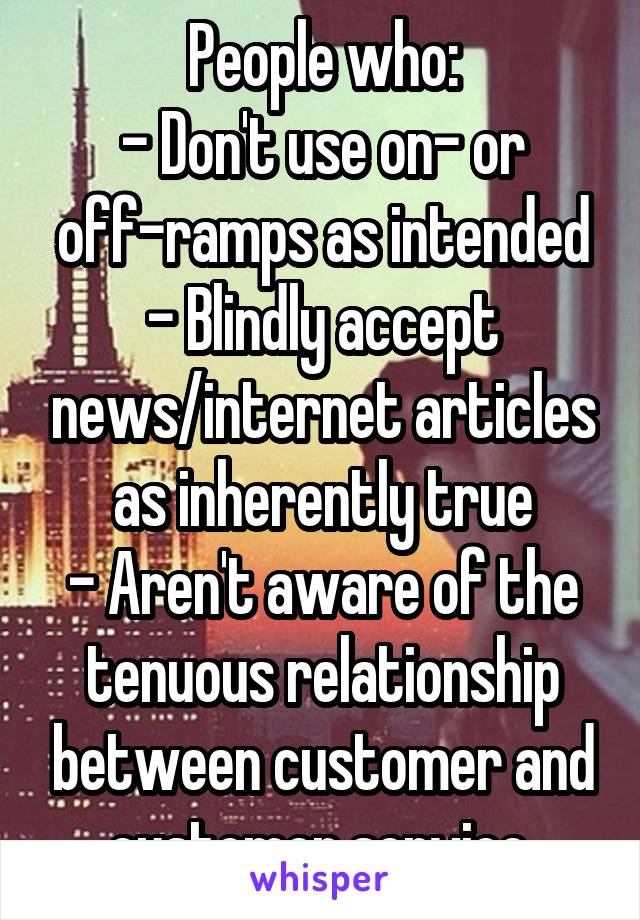 People who:
- Don't use on- or off-ramps as intended
- Blindly accept news/internet articles as inherently true
- Aren't aware of the tenuous relationship between customer and customer service.