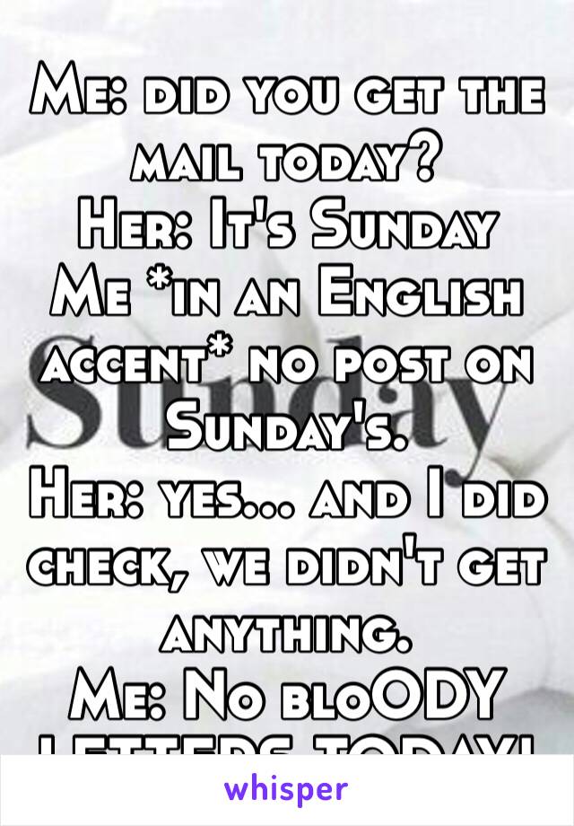 Me: did you get the mail today?
Her: It's Sunday
Me *in an English accent* no post on Sunday's.
Her: yes… and I did check, we didn't get anything.
Me: No bloODY LETTERS TODAY!