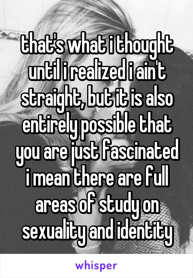 that's what i thought until i realized i ain't straight, but it is also entirely possible that you are just fascinated i mean there are full areas of study on sexuality and identity