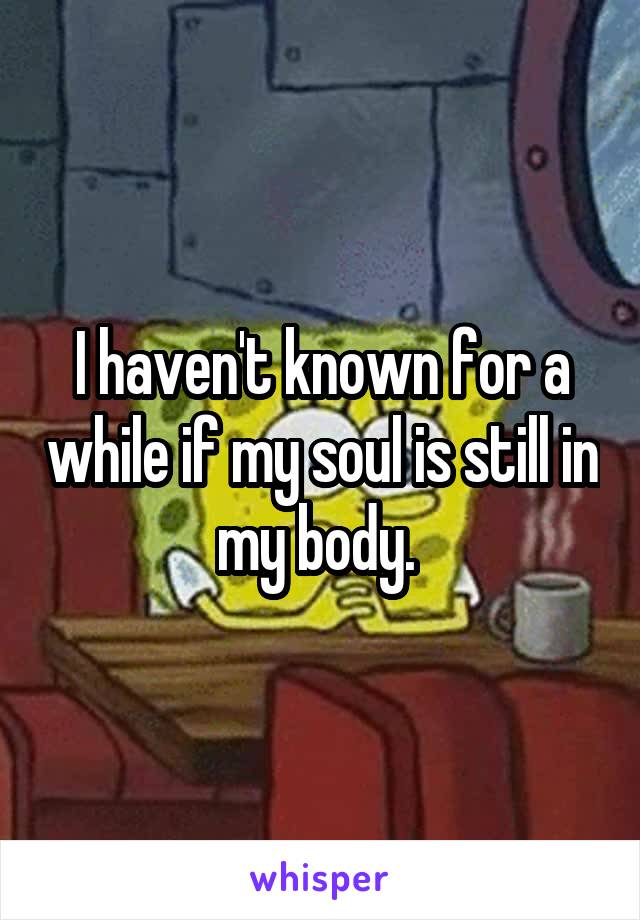 I haven't known for a while if my soul is still in my body. 