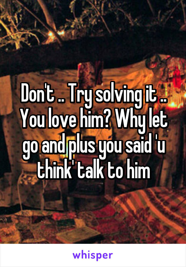 Don't .. Try solving it .. You love him? Why let go and plus you said 'u think' talk to him