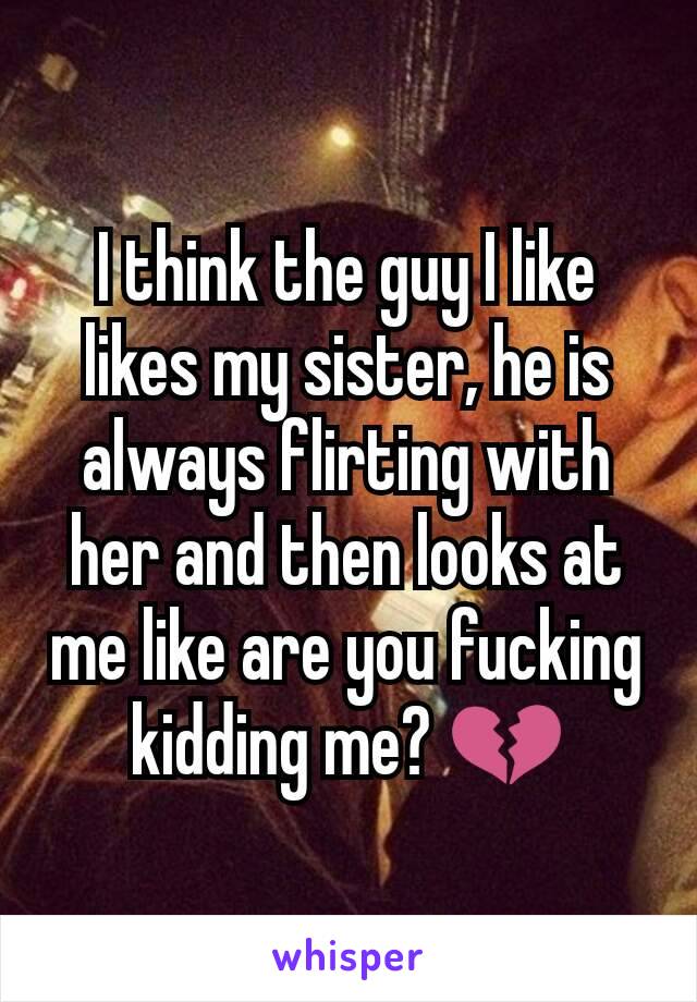 I think the guy I like likes my sister, he is always flirting with her and then looks at me like are you fucking kidding me? 💔