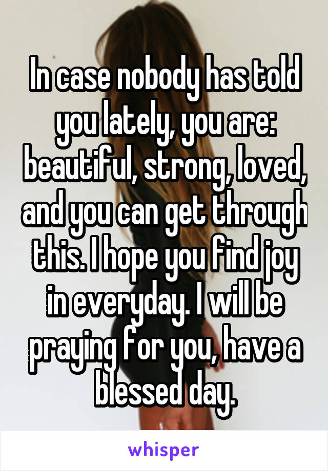 In case nobody has told you lately, you are: beautiful, strong, loved, and you can get through this. I hope you find joy in everyday. I will be praying for you, have a blessed day.