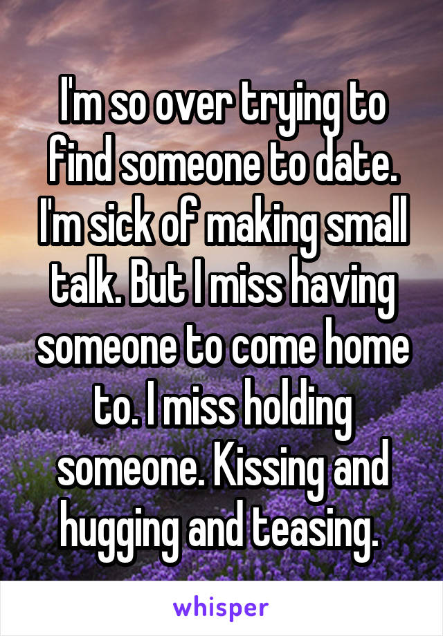 I'm so over trying to find someone to date. I'm sick of making small talk. But I miss having someone to come home to. I miss holding someone. Kissing and hugging and teasing. 