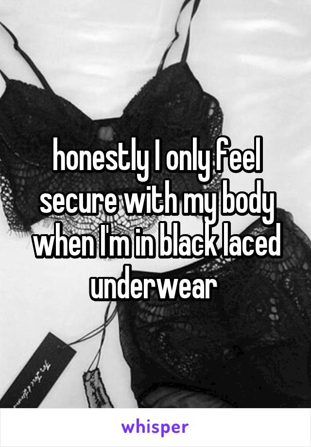 honestly I only feel secure with my body when I'm in black laced underwear 