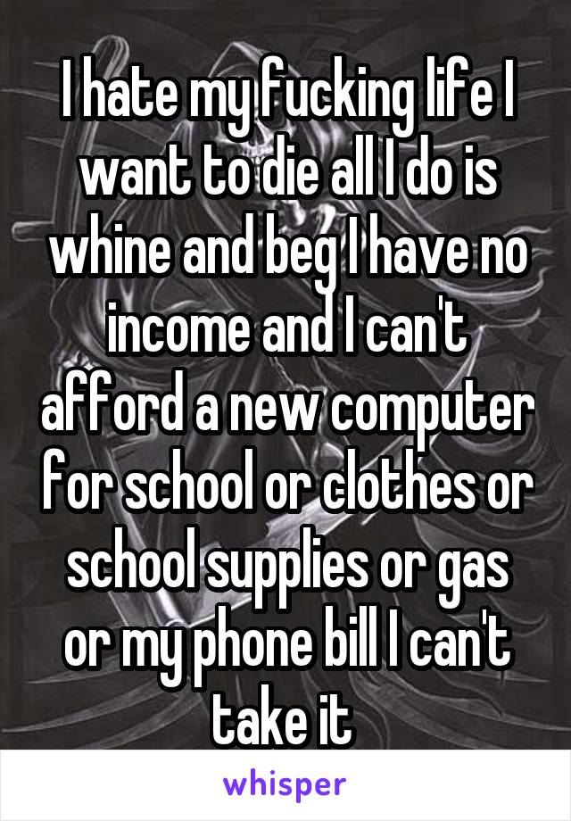 I hate my fucking life I want to die all I do is whine and beg I have no income and I can't afford a new computer for school or clothes or school supplies or gas or my phone bill I can't take it 