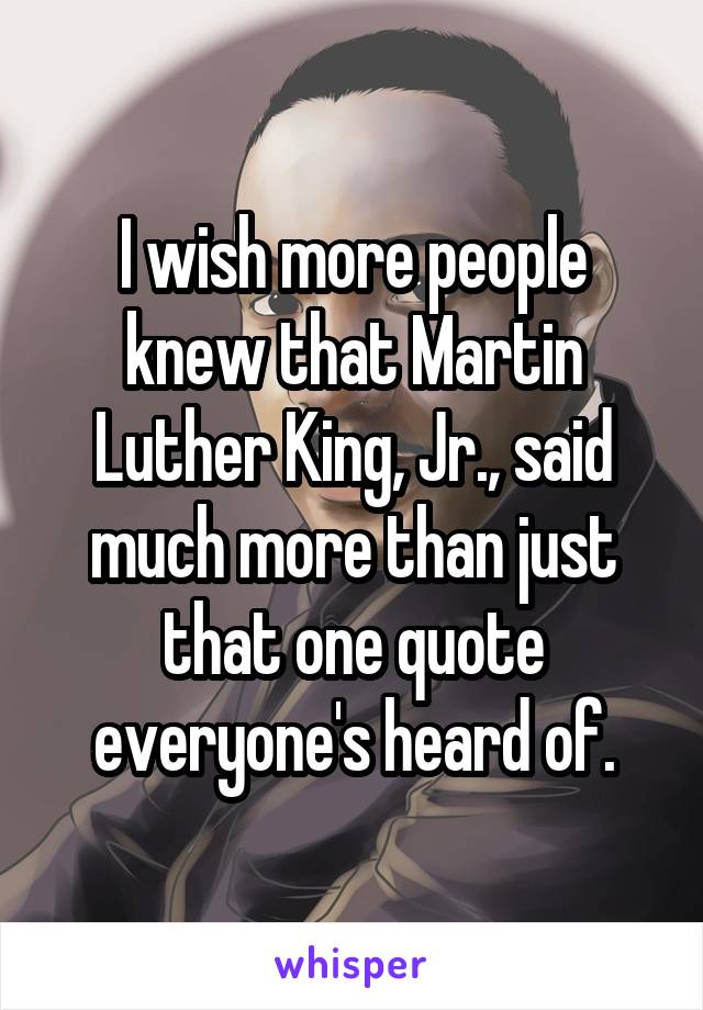 I wish more people knew that Martin Luther King, Jr., said much more than just that one quote everyone's heard of.