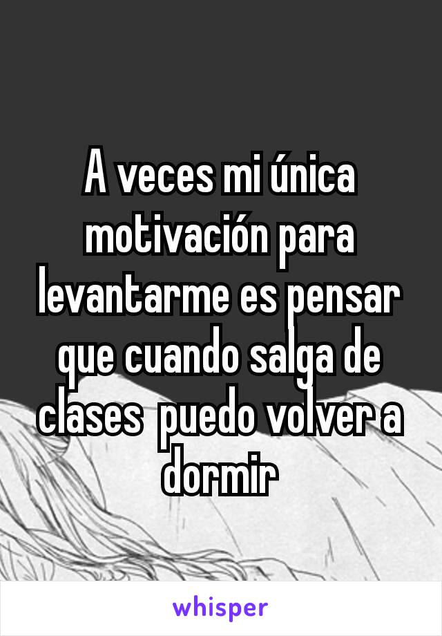 A veces mi única motivación para levantarme es pensar que cuando salga de clases  puedo volver a dormir