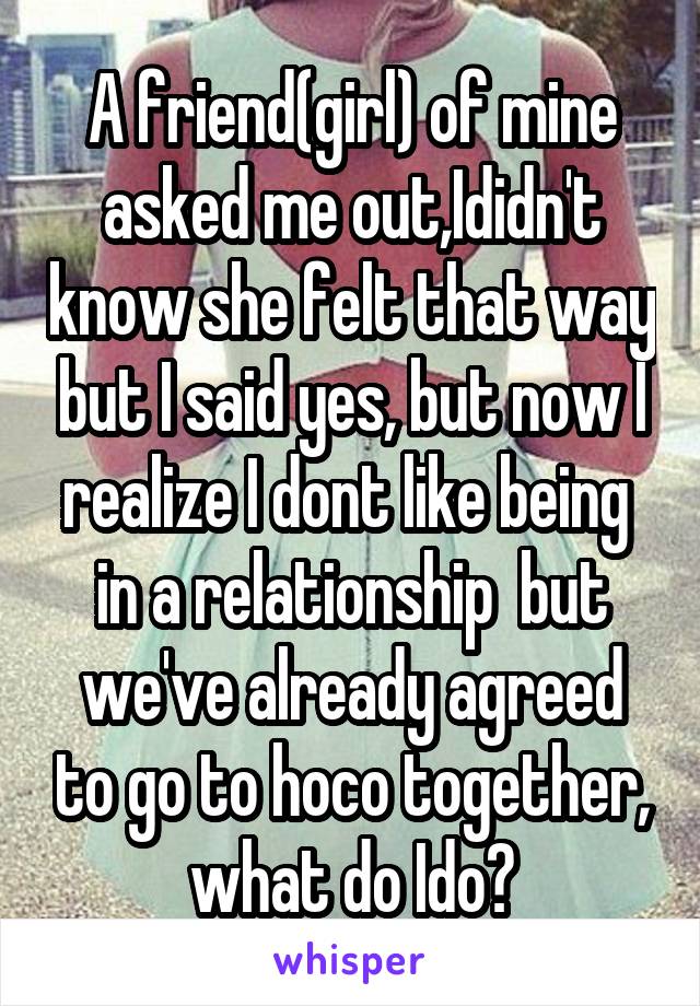 A friend(girl) of mine asked me out,Ididn't know she felt that way but I said yes, but now I realize I dont like being  in a relationship  but we've already agreed to go to hoco together, what do Ido?