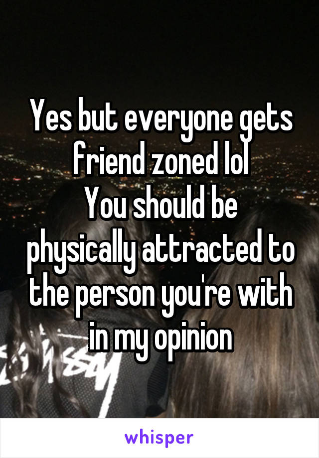 Yes but everyone gets friend zoned lol
You should be physically attracted to the person you're with in my opinion