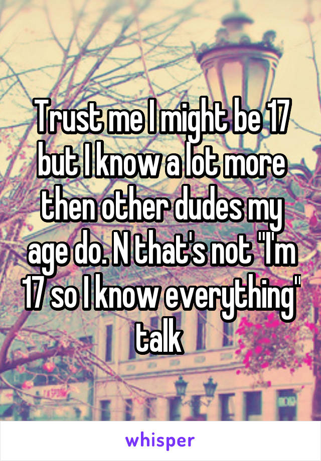 Trust me I might be 17 but I know a lot more then other dudes my age do. N that's not "I'm 17 so I know everything" talk 