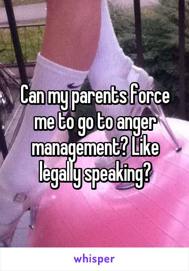 Can my parents force me to go to anger management? Like legally speaking?