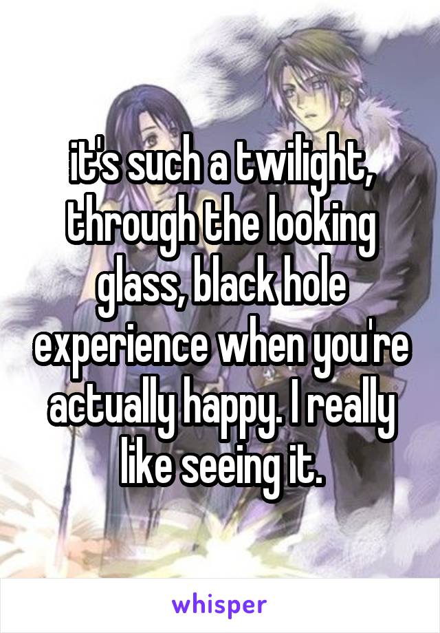 it's such a twilight, through the looking glass, black hole experience when you're actually happy. I really like seeing it.