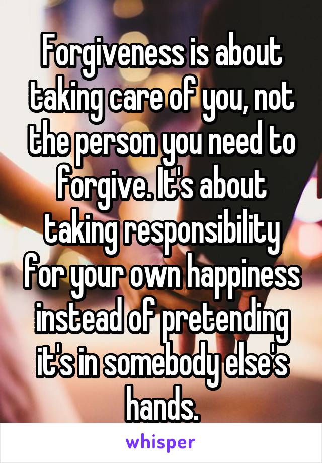 Forgiveness is about taking care of you, not the person you need to forgive. It's about taking responsibility for your own happiness instead of pretending it's in somebody else's hands.