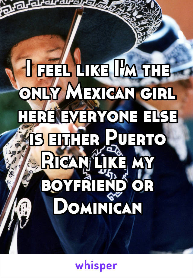 I feel like I'm the only Mexican girl here everyone else is either Puerto Rican like my boyfriend or Dominican