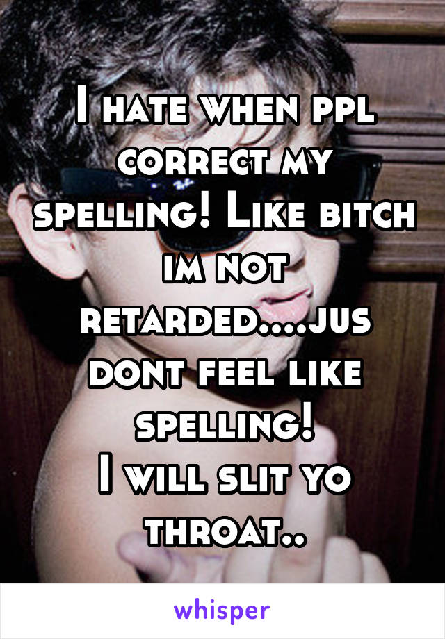 I hate when ppl correct my spelling! Like bitch im not retarded....jus dont feel like spelling!
I will slit yo throat..