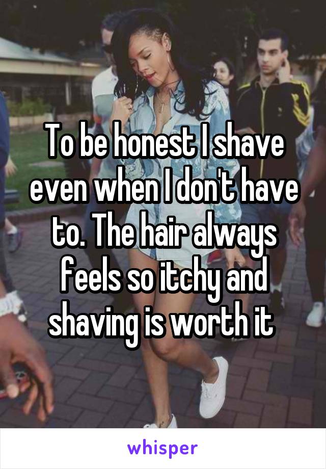 To be honest I shave even when I don't have to. The hair always feels so itchy and shaving is worth it 