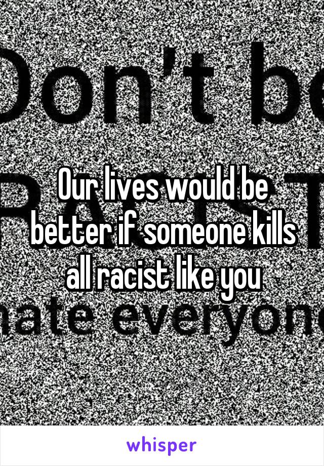 Our lives would be better if someone kills all racist like you