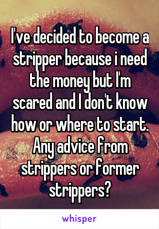 I've decided to become a stripper because i need the money but I'm scared and I don't know how or where to start. Any advice from strippers or former strippers?