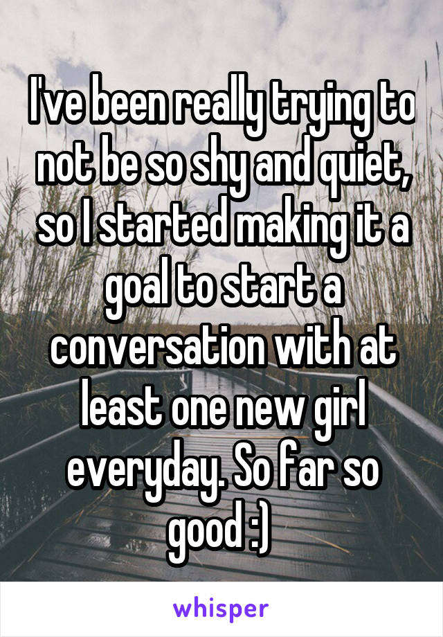 I've been really trying to not be so shy and quiet, so I started making it a goal to start a conversation with at least one new girl everyday. So far so good :) 