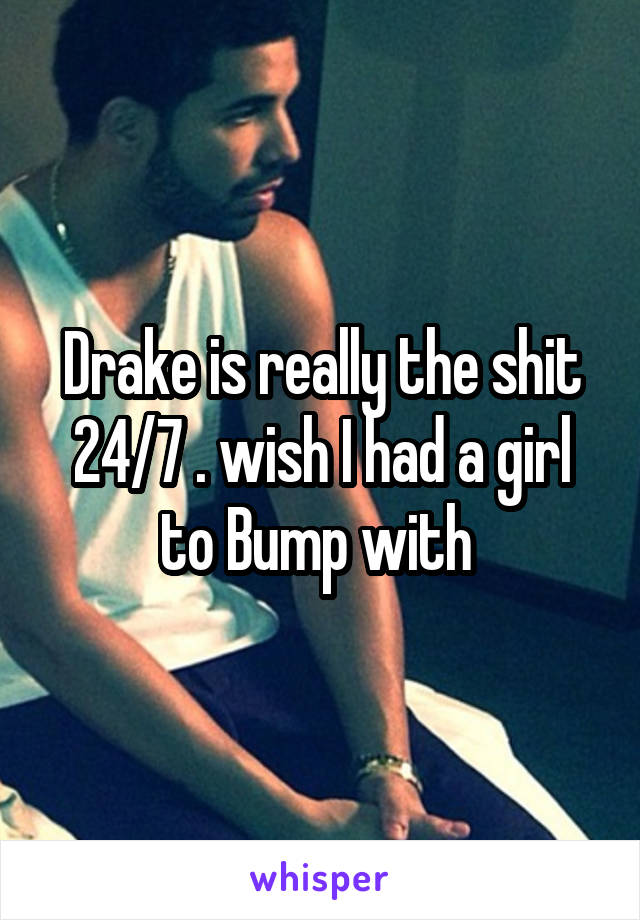 Drake is really the shit 24/7 . wish I had a girl to Bump with 