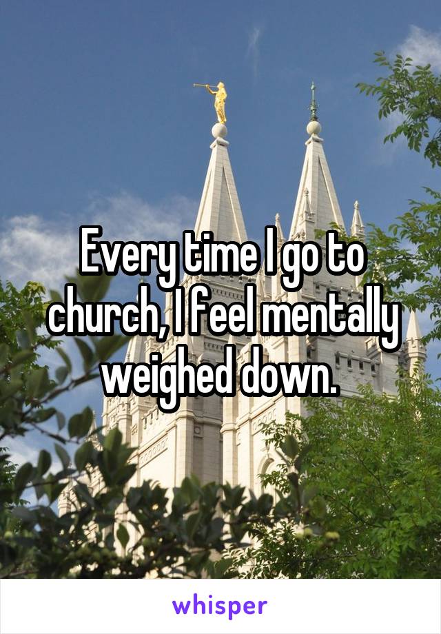 Every time I go to church, I feel mentally weighed down. 