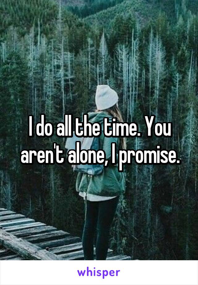 I do all the time. You aren't alone, I promise.