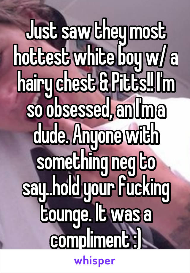 Just saw they most hottest white boy w/ a hairy chest & Pitts!! I'm so obsessed, an I'm a dude. Anyone with something neg to say..hold your fucking tounge. It was a compliment :)