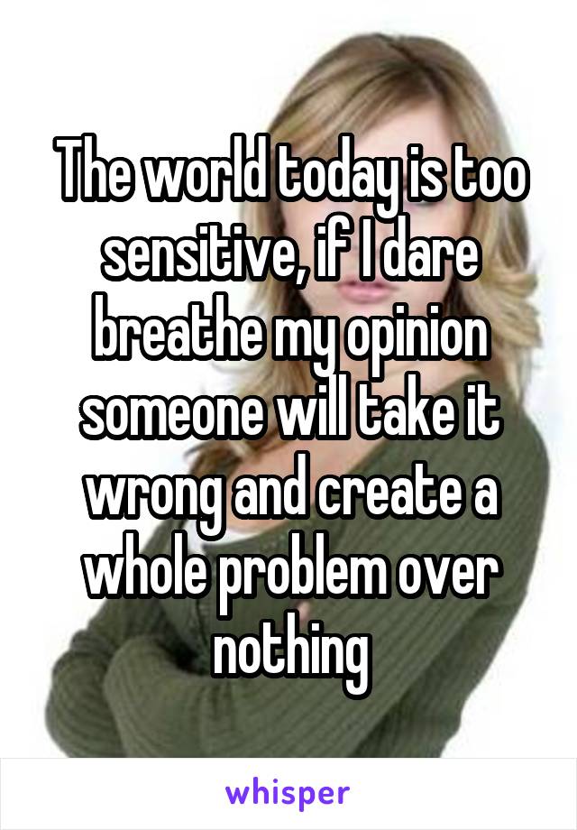 The world today is too sensitive, if I dare breathe my opinion someone will take it wrong and create a whole problem over nothing