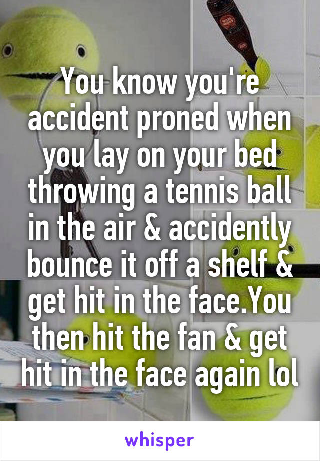 You know you're accident proned when you lay on your bed throwing a tennis ball in the air & accidently bounce it off a shelf & get hit in the face.You then hit the fan & get hit in the face again lol