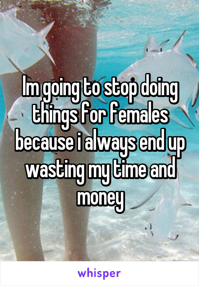 Im going to stop doing things for females because i always end up wasting my time and money