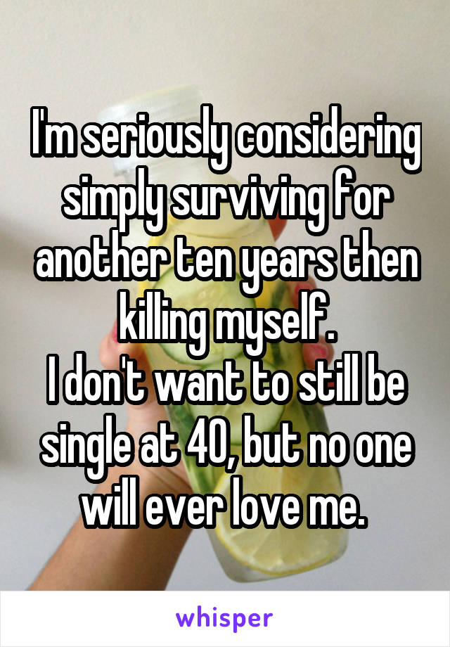 I'm seriously considering simply surviving for another ten years then killing myself.
I don't want to still be single at 40, but no one will ever love me. 