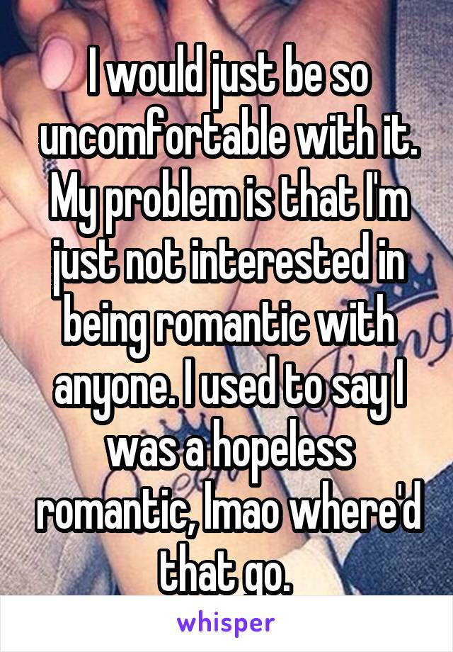 I would just be so uncomfortable with it. My problem is that I'm just not interested in being romantic with anyone. I used to say I was a hopeless romantic, lmao where'd that go. 