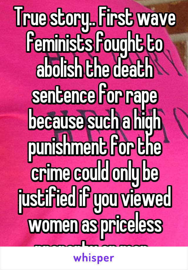 True story.. First wave feminists fought to abolish the death sentence for rape because such a high punishment for the crime could only be justified if you viewed women as priceless property or men. 