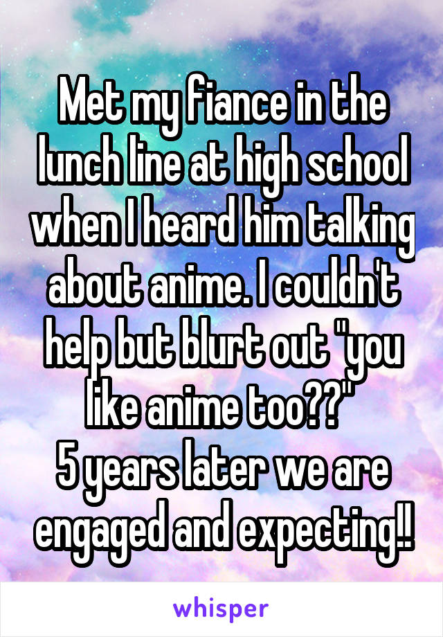 Met my fiance in the lunch line at high school when I heard him talking about anime. I couldn't help but blurt out "you like anime too??" 
5 years later we are engaged and expecting!!