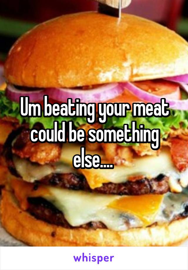 Um beating your meat could be something else.... 