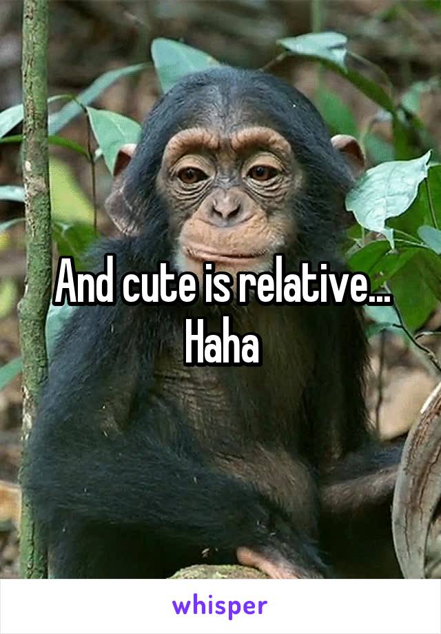 And cute is relative... Haha