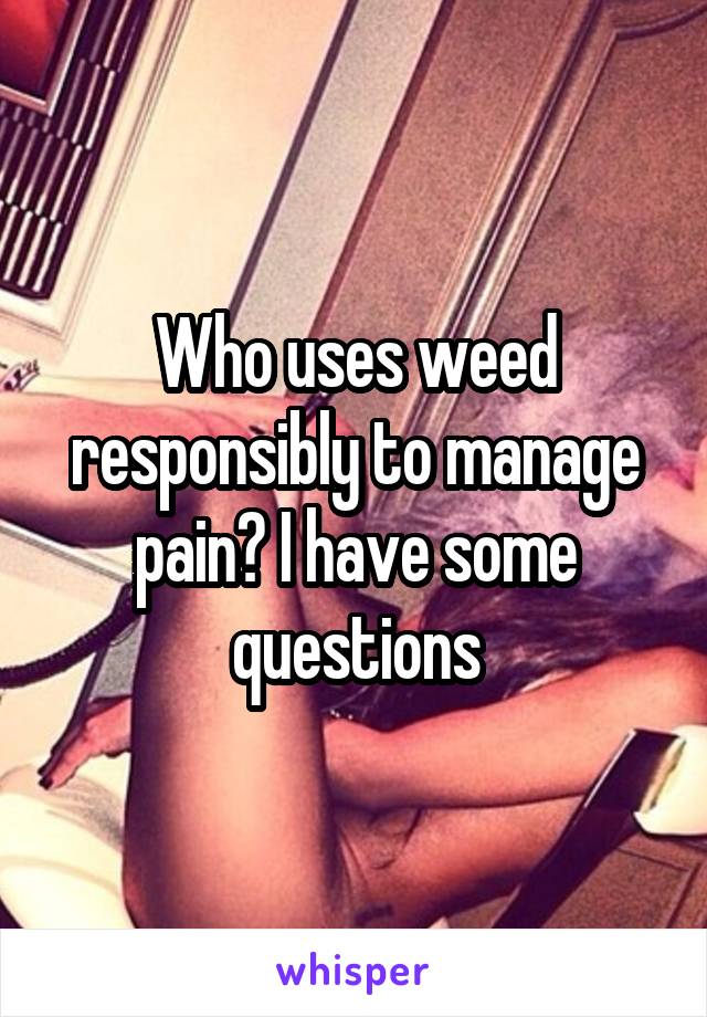 Who uses weed responsibly to manage pain? I have some questions