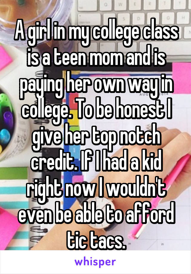 A girl in my college class is a teen mom and is paying her own way in college. To be honest I give her top notch credit. If I had a kid right now I wouldn't even be able to afford tic tacs.