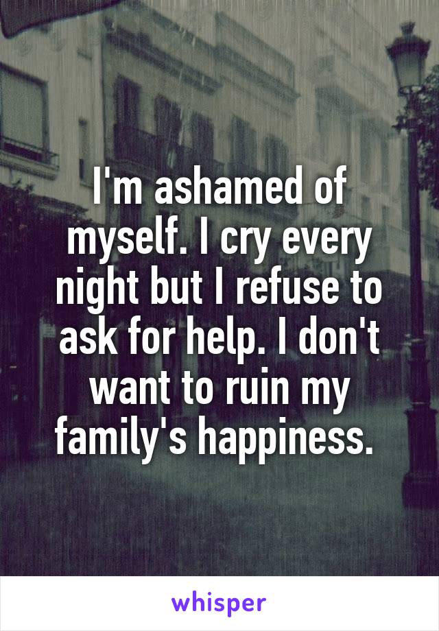 I'm ashamed of myself. I cry every night but I refuse to ask for help. I don't want to ruin my family's happiness. 