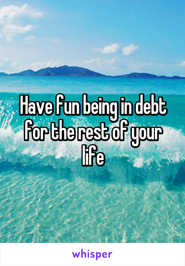 Have fun being in debt for the rest of your life