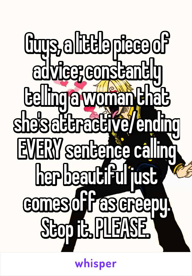 Guys, a little piece of advice; constantly telling a woman that she's attractive/ending EVERY sentence calling her beautiful just comes off as creepy. Stop it. PLEASE. 