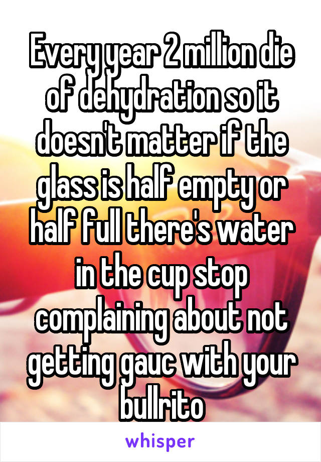 Every year 2 million die of dehydration so it doesn't matter if the glass is half empty or half full there's water in the cup stop complaining about not getting gauc with your bullrito